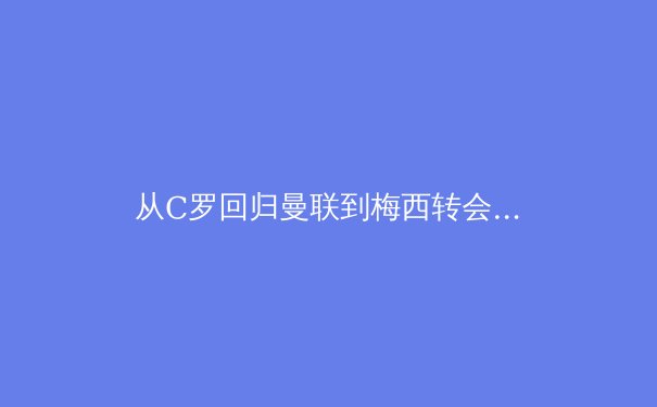 从C罗回归曼联到梅西转会巴黎：体育巨星转会背后的商业密码与未来趋势 - 2