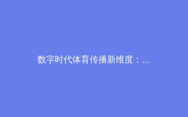 数字时代体育传播新维度：从转播技术革新到用户沉浸式体验