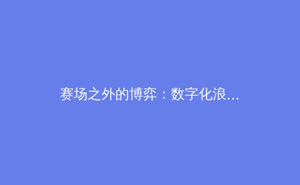 赛场之外的博弈：数字化浪潮如何重塑现代体育产业生态