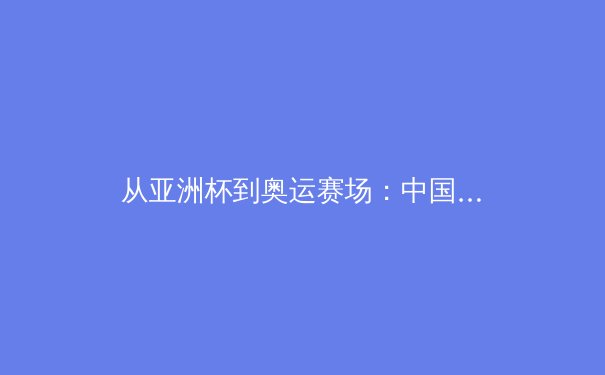 从亚洲杯到奥运赛场：中国体育的突破与转型之路 - 2